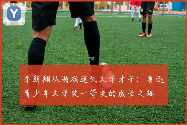 李新翔从游戏迷到文学才子：鲁迅青少年文学奖一等奖的成长之路