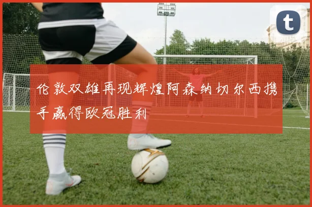 伦敦双雄再现辉煌阿森纳切尔西携手赢得欧冠胜利