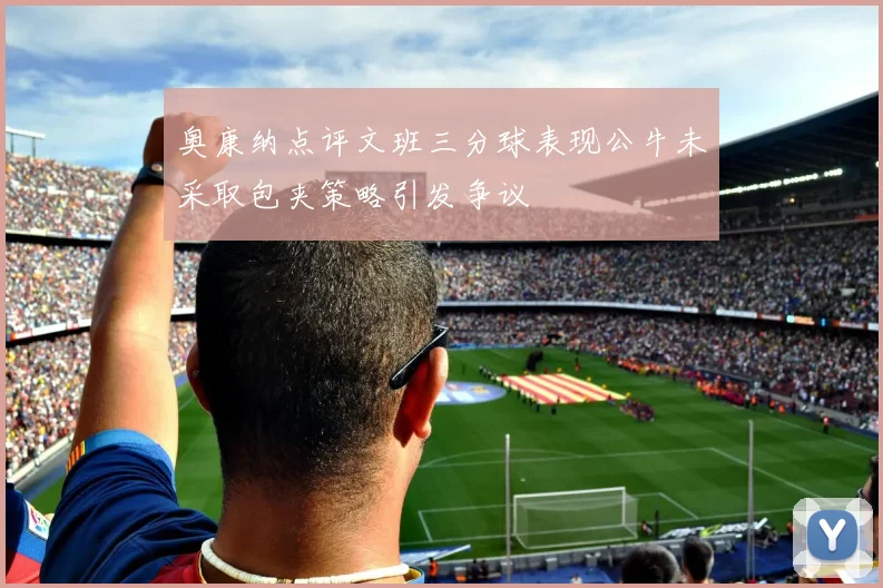 奥康纳点评文班三分球表现公牛未采取包夹策略引发争议