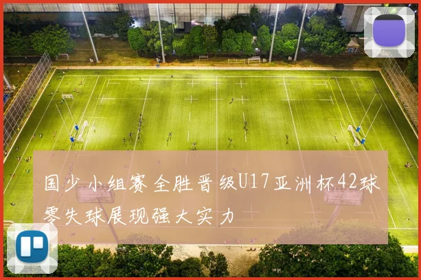 国少小组赛全胜晋级U17亚洲杯42球零失球展现强大实力