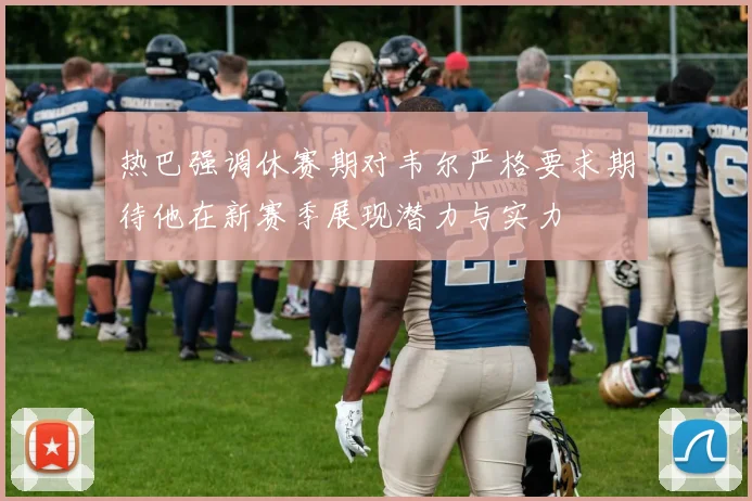 热巴强调休赛期对韦尔严格要求期待他在新赛季展现潜力与实力