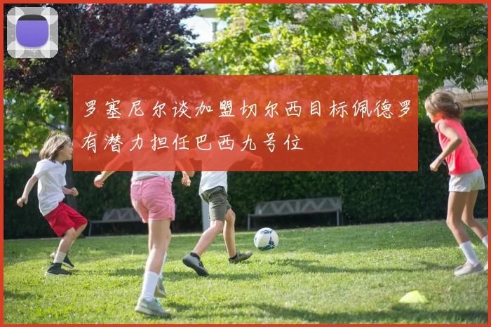 罗塞尼尔谈加盟切尔西目标佩德罗有潜力担任巴西九号位