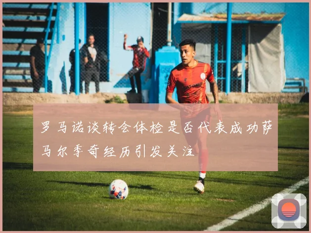 罗马诺谈转会体检是否代表成功萨马尔季奇经历引发关注