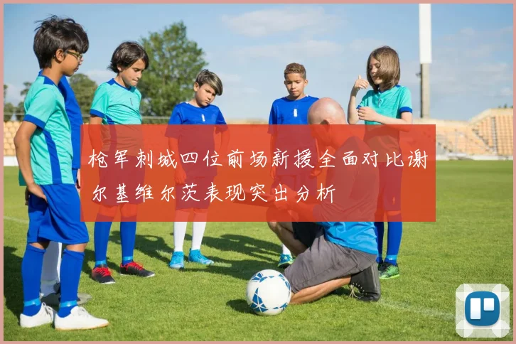 枪军刺城四位前场新援全面对比谢尔基维尔茨表现突出分析