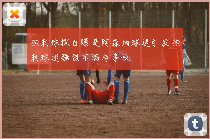 热刺球探自曝是阿森纳球迷引发热刺球迷强烈不满与争议