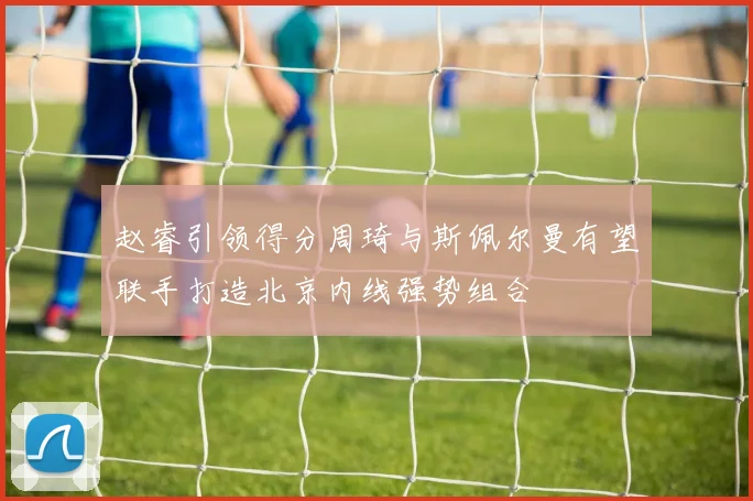 赵睿引领得分周琦与斯佩尔曼有望联手打造北京内线强势组合