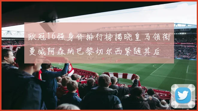 欧冠16强身价排行榜揭晓皇马领衔曼城阿森纳巴黎切尔西紧随其后