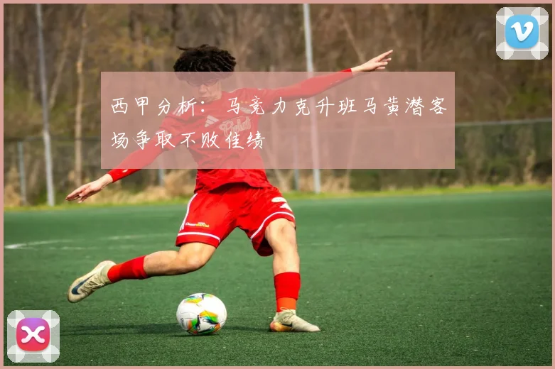 西甲分析：马竞力克升班马黄潜客场争取不败佳绩