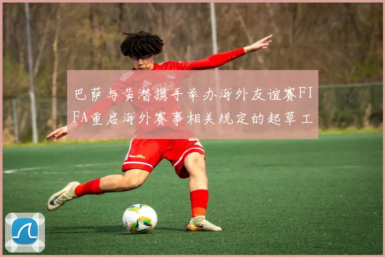 巴萨与黄潜携手举办海外友谊赛FIFA重启海外赛事相关规定的起草工作