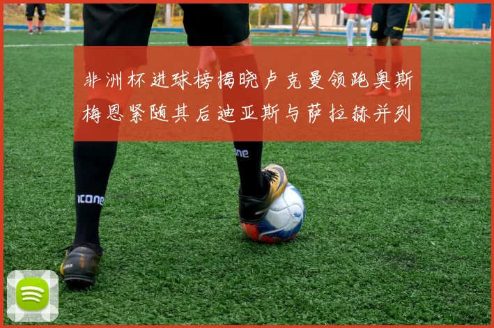 非洲杯进球榜揭晓卢克曼领跑奥斯梅恩紧随其后迪亚斯与萨拉赫并列第三