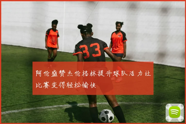 阿伦盛赞杰伦格林提升球队活力让比赛变得轻松愉快