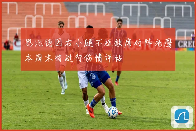 恩比德因右小腿不适缺席对阵老鹰本周末将进行伤情评估