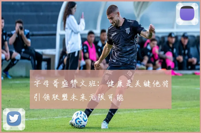 字母哥盛赞文班：健康是关键他将引领联盟未来无限可能