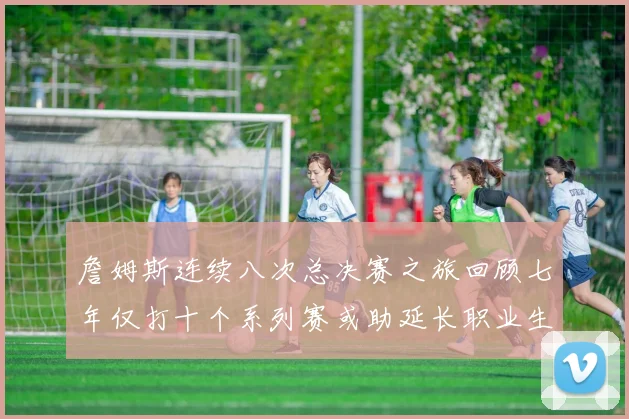 詹姆斯连续八次总决赛之旅回顾七年仅打十个系列赛或助延长职业生涯