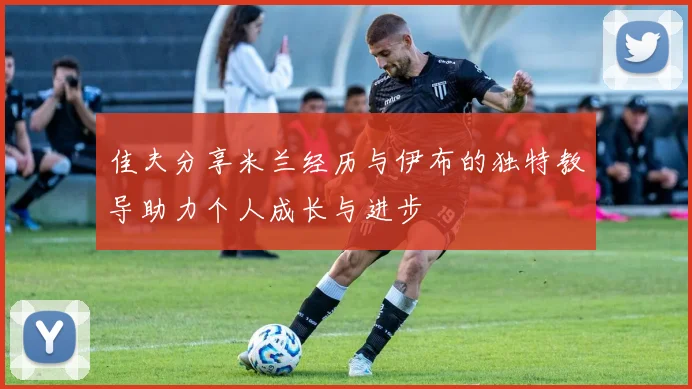 佳夫分享米兰经历与伊布的独特教导助力个人成长与进步