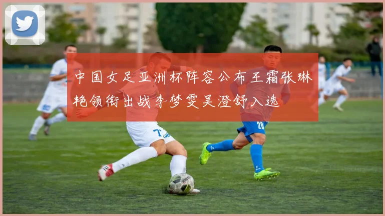 中国女足亚洲杯阵容公布王霜张琳艳领衔出战李梦雯吴澄舒入选