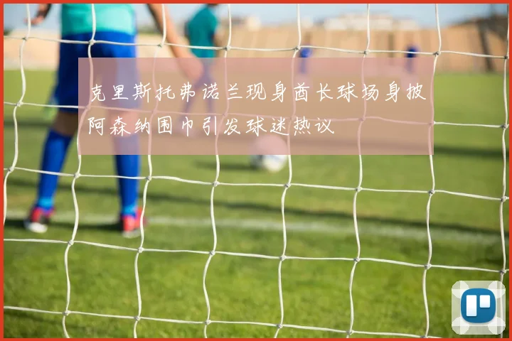 克里斯托弗诺兰现身酋长球场身披阿森纳围巾引发球迷热议