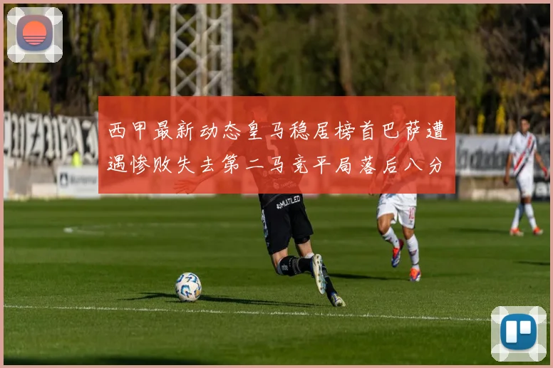 西甲最新动态皇马稳居榜首巴萨遭遇惨败失去第二马竞平局落后八分
