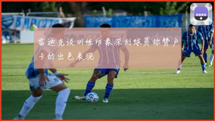 雷迪克谈训练印象深刻球员称赞卢卡的出色表现