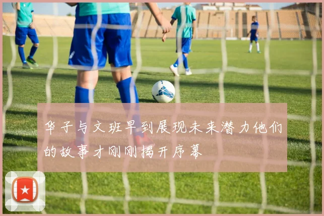 华子与文班早到展现未来潜力他们的故事才刚刚揭开序幕