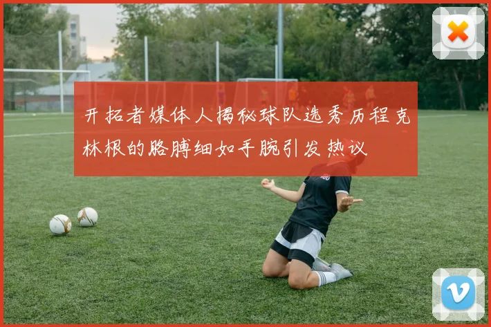 开拓者媒体人揭秘球队选秀历程克林根的胳膊细如手腕引发热议