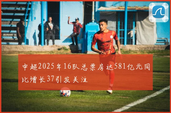 中超2025年16队总票房达581亿元同比增长37引发关注
