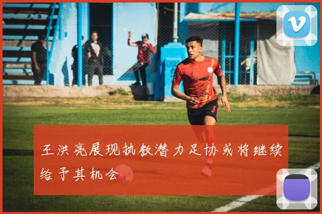 王洪亮展现执教潜力足协或将继续给予其机会