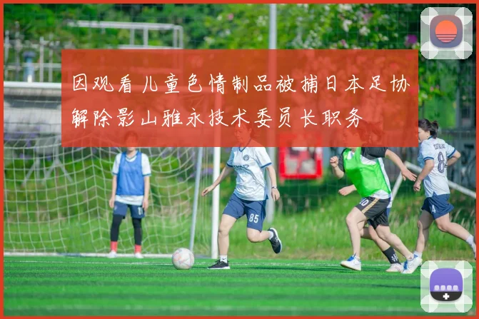因观看儿童色情制品被捕日本足协解除影山雅永技术委员长职务