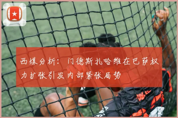 西媒分析：门德斯扎哈维在巴萨权力扩张引发内部紧张局势