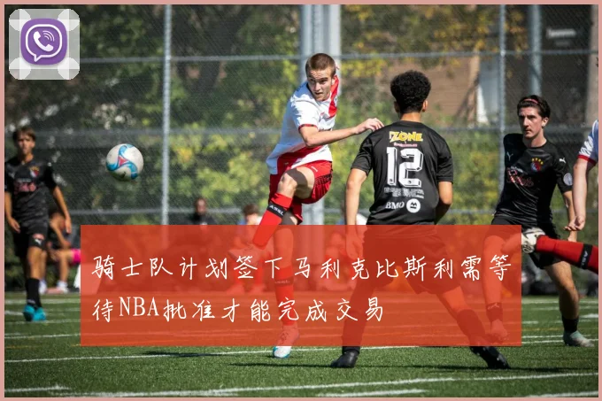 骑士队计划签下马利克比斯利需等待NBA批准才能完成交易