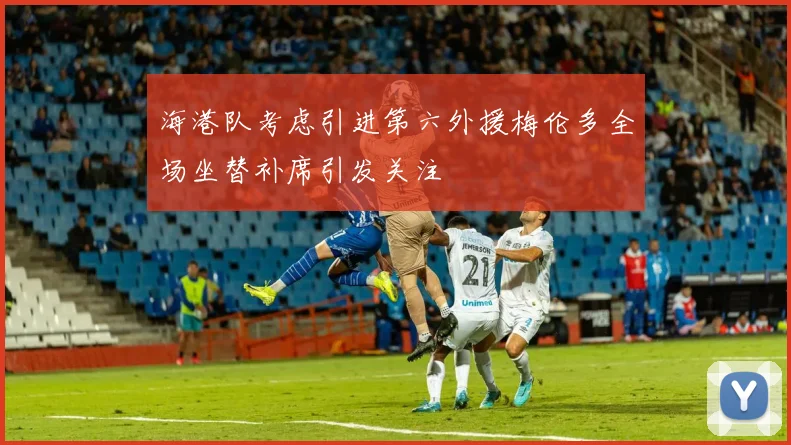 海港队考虑引进第六外援梅伦多全场坐替补席引发关注