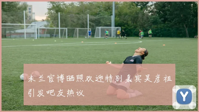 米兰官博晒照欢迎特别嘉宾吴彦祖引发吧友热议