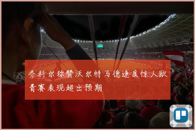 乔科尔称赞沃尔特马德速度惊人欧青赛表现超出预期